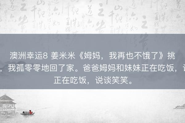 澳洲幸運8 姜米米《姆媽，我再也不餓了》挑戰得手后，我孤零零地回了家。爸爸姆媽和妹妹正在吃飯，說談笑笑。