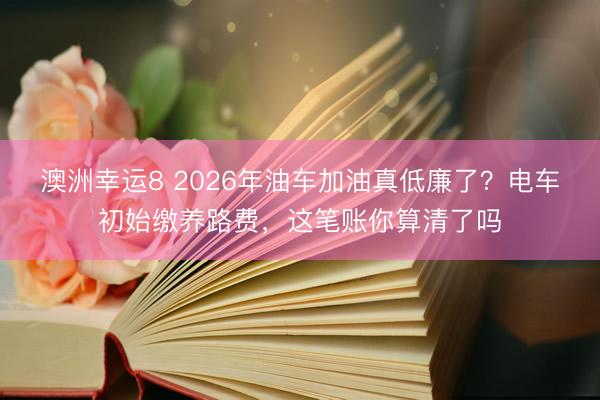 澳洲幸運8 2026年油車加油真低廉了？電車初始繳養(yǎng)路費，這筆賬你算清了嗎
