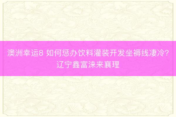 澳洲幸運(yùn)8 如何懲辦飲料灌裝開發(fā)坐褥線凄冷？遼寧鑫富淶來襄理