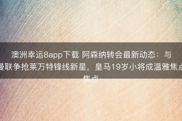 澳洲幸運8app下載 阿森納轉(zhuǎn)會最新動態(tài)：與曼聯(lián)爭搶萊萬特鋒線新星，皇馬19歲小將成溫雅焦點