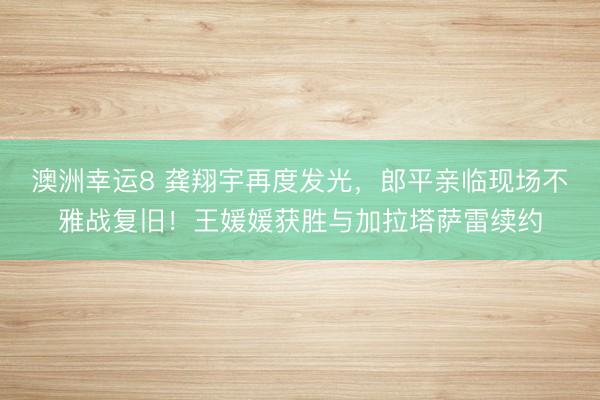 澳洲幸運8 龔翔宇再度發(fā)光，郎平親臨現(xiàn)場不雅戰(zhàn)復舊！王媛媛獲勝與加拉塔薩雷續(xù)約