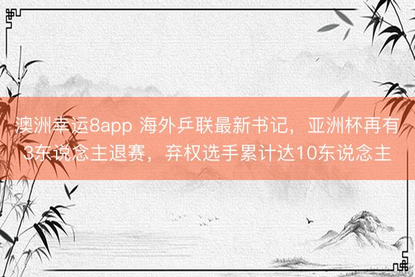 澳洲幸運8app 海外乒聯(lián)最新書記，亞洲杯再有3東說念主退賽，棄權(quán)選手累計達(dá)10東說念主