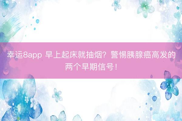 幸運8app 早上起床就抽煙？警惕胰腺癌高發的兩個早期信號！