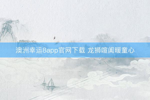 澳洲幸運(yùn)8app官網(wǎng)下載 龍獅喧闐暖童心