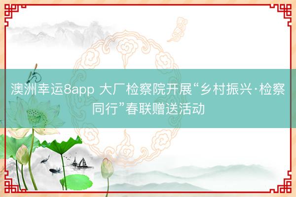 澳洲幸運8app 大廠檢察院開展“鄉(xiāng)村振興·檢察同行”春聯(lián)贈送活動