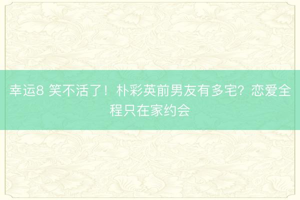 幸運(yùn)8 笑不活了！樸彩英前男友有多宅？戀愛全程只在家約會(huì)