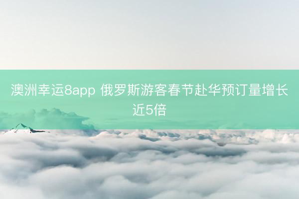 澳洲幸運(yùn)8app 俄羅斯游客春節(jié)赴華預(yù)訂量增長(zhǎng)近5倍