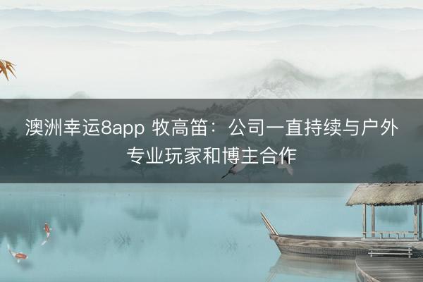 澳洲幸運8app 牧高笛：公司一直持續(xù)與戶外專業(yè)玩家和博主合作