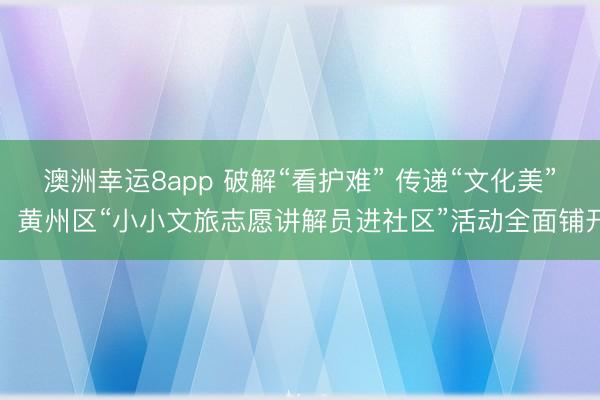 澳洲幸運8app 破解“看護難” 傳遞“文化美”，黃州區“小小文旅志愿講解員進社區”活動全面鋪開