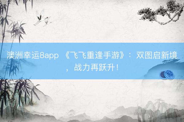 澳洲幸運8app 《飛飛重逢手游》：雙圖啟新境，戰力再躍升！
