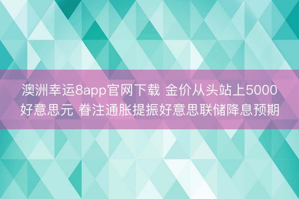 澳洲幸運8app官網(wǎng)下載 金價從頭站上5000好意思元 眷注通脹提振好意思聯(lián)儲降息預(yù)期