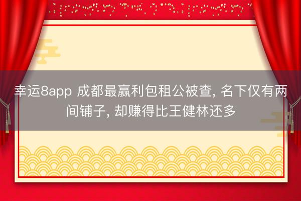 幸運8app 成都最贏利包租公被查， 名下僅有兩間鋪子， 卻賺得比王健林還多