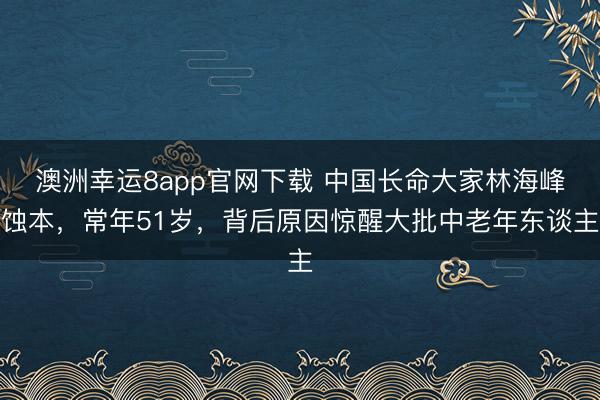 澳洲幸運8app官網下載 中國長命大家林海峰蝕本，常年51歲，背后原因驚醒大批中老年東談主