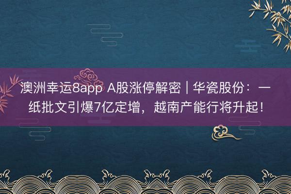 澳洲幸運8app A股漲停解密 | 華瓷股份：一紙批文引爆7億定增，越南產能行將升起！