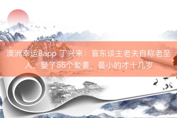 澳洲幸運8app 丁興來：盲東談主老夫自稱老至人，娶了55個愛妻，最小的才十幾歲
